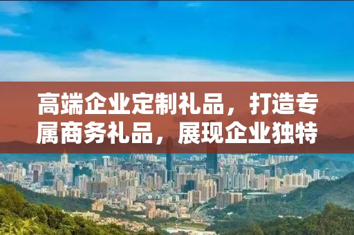 高端企业定制礼品，打造专属商务礼品，展现企业独特风采