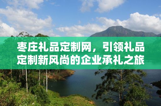 枣庄礼品定制网，引领礼品定制新风尚的企业承礼之旅
