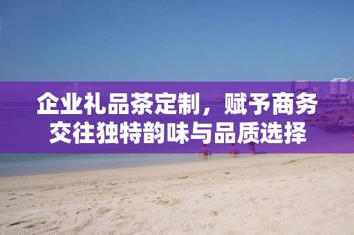 企业礼品茶定制，赋予商务交往独特韵味与品质选择